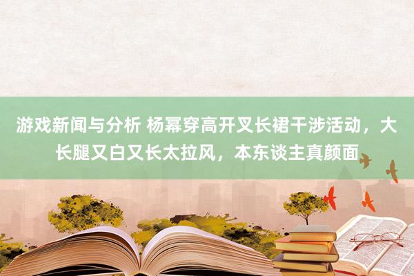 游戏新闻与分析 杨幂穿高开叉长裙干涉活动，大长腿又白又长太拉风，本东谈主真颜面