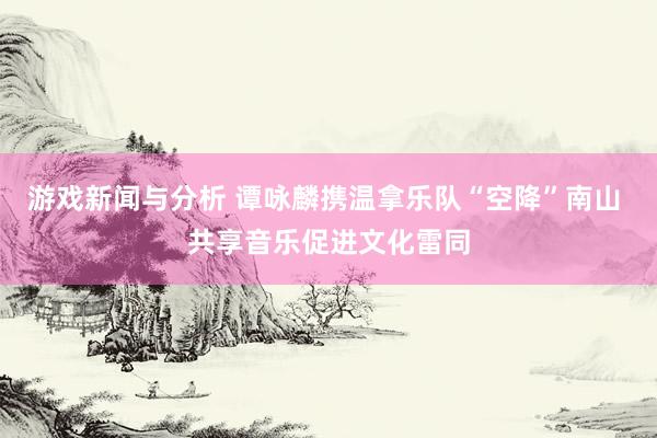 游戏新闻与分析 谭咏麟携温拿乐队“空降”南山 共享音乐促进文化雷同