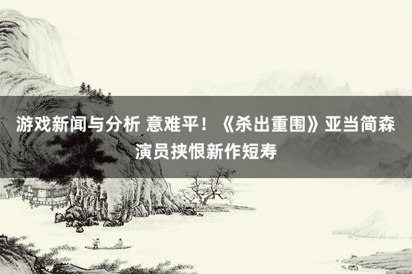 游戏新闻与分析 意难平！《杀出重围》亚当简森演员挟恨新作短寿