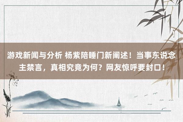 游戏新闻与分析 杨紫陪睡门新阐述！当事东说念主禁言，真相究竟为何？网友惊呼要封口！