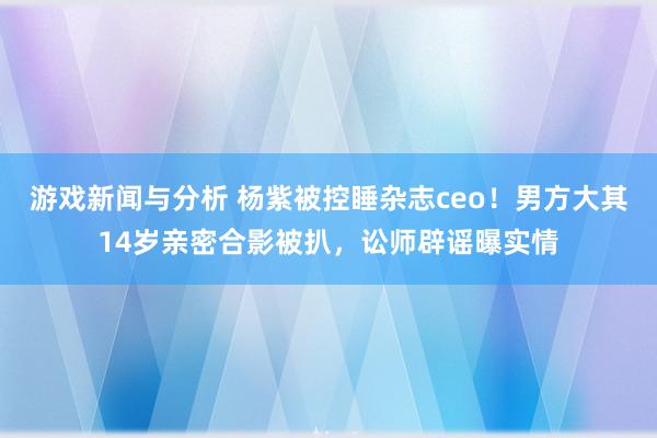 游戏新闻与分析 杨紫被控睡杂志ceo！男方大其14岁亲密合影被扒，讼师辟谣曝实情