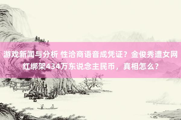 游戏新闻与分析 性洽商语音成凭证？金俊秀遭女网红绑架434万东说念主民币，真相怎么？