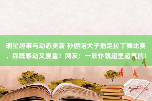 明星趣事与动态更新 孙俪陪犬子插足拉丁舞比赛，称既感动又爱重！网友：一欣忭就超里超气的！