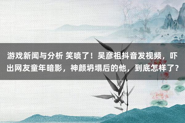 游戏新闻与分析 笑喷了！吴彦祖抖音发视频，吓出网友童年暗影，神颜坍塌后的他，到底怎样了？