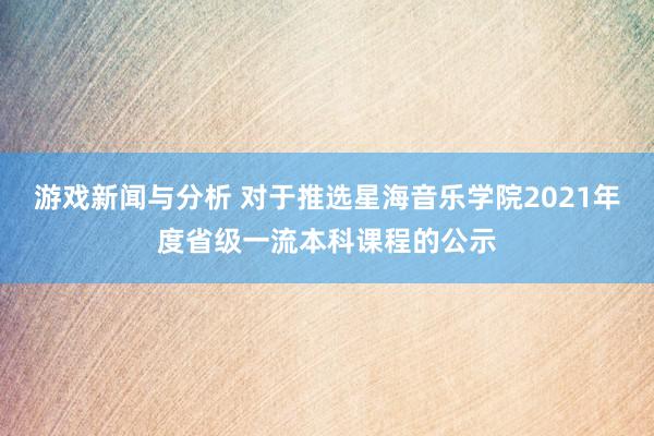 游戏新闻与分析 对于推选星海音乐学院2021年度省级一流本科课程的公示