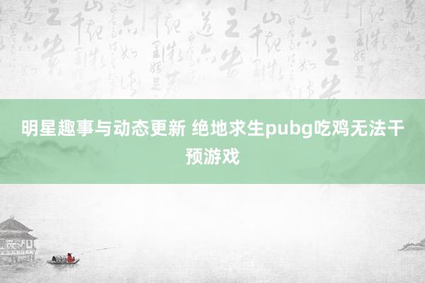 明星趣事与动态更新 绝地求生pubg吃鸡无法干预游戏