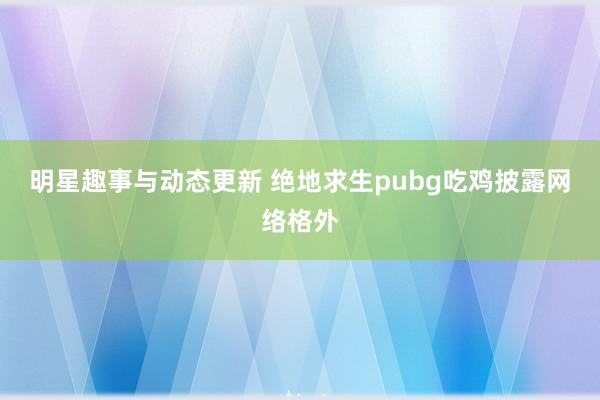 明星趣事与动态更新 绝地求生pubg吃鸡披露网络格外