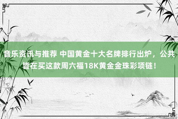 音乐资讯与推荐 中国黄金十大名牌排行出炉，公共皆在买这款周六福18K黄金金珠彩项链！