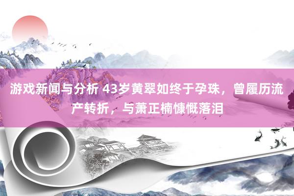 游戏新闻与分析 43岁黄翠如终于孕珠，曾履历流产转折，与萧正楠慷慨落泪