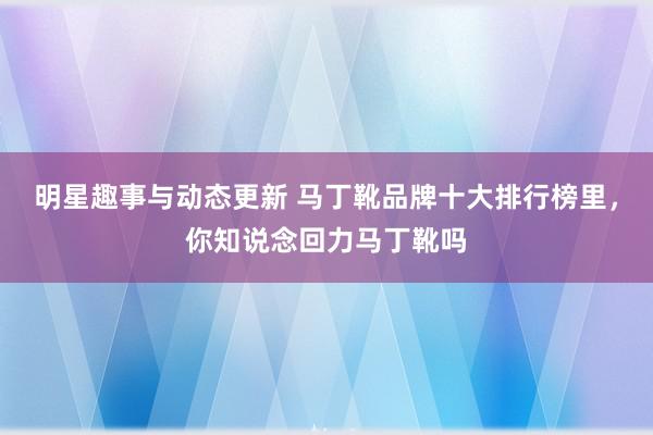 明星趣事与动态更新 马丁靴品牌十大排行榜里，你知说念回力马丁靴吗