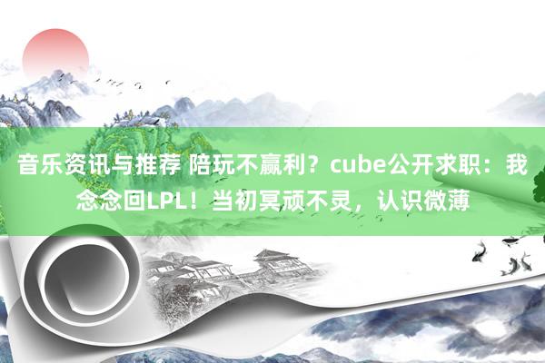 音乐资讯与推荐 陪玩不赢利？cube公开求职：我念念回LPL！当初冥顽不灵，认识微薄