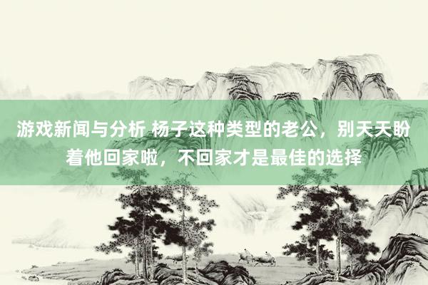 游戏新闻与分析 杨子这种类型的老公，别天天盼着他回家啦，不回家才是最佳的选择