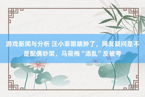 游戏新闻与分析 汪小菲眼睛肿了，网友疑问是不是配偶吵架，马筱梅“添乱”反被夸