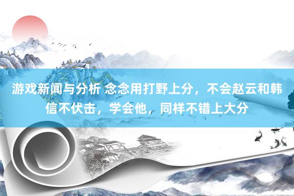 游戏新闻与分析 念念用打野上分，不会赵云和韩信不伏击，学会他，同样不错上大分