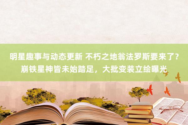 明星趣事与动态更新 不朽之地翁法罗斯要来了？崩铁星神皆未始踏足，大批变装立绘曝光