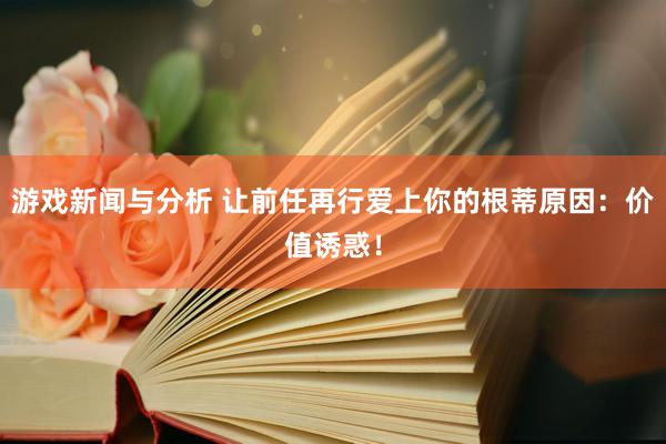 游戏新闻与分析 让前任再行爱上你的根蒂原因：价值诱惑！