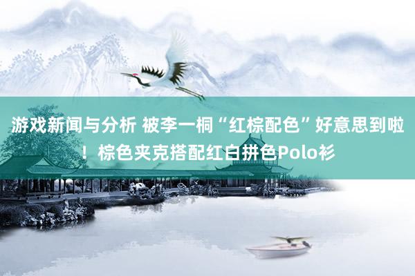 游戏新闻与分析 被李一桐“红棕配色”好意思到啦！棕色夹克搭配红白拼色Polo衫