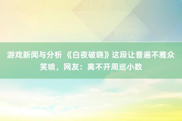 游戏新闻与分析 《白夜破晓》这段让普遍不雅众笑喷，网友：离不开周巡小数