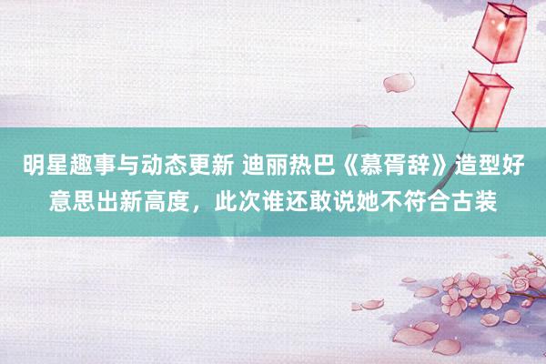 明星趣事与动态更新 迪丽热巴《慕胥辞》造型好意思出新高度，此次谁还敢说她不符合古装