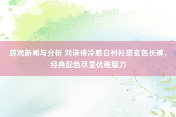 游戏新闻与分析 刘诗诗冷感白衬衫搭玄色长裤，经典配色尽显优雅魔力