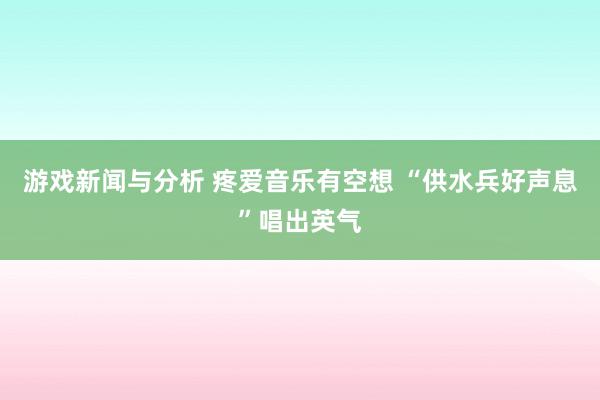 游戏新闻与分析 疼爱音乐有空想 “供水兵好声息”唱出英气