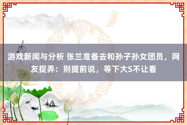 游戏新闻与分析 张兰准备去和孙子孙女团员，网友捉弄：别提前说，等下大S不让看