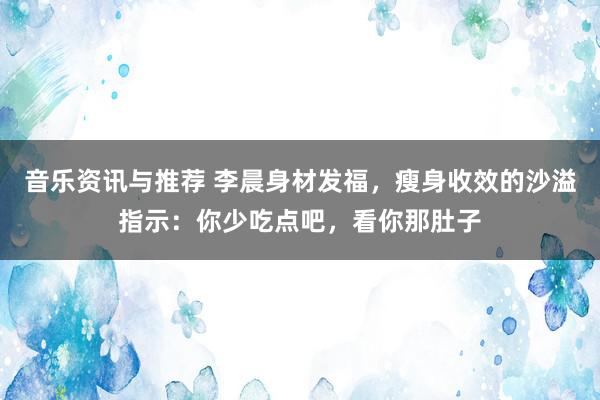 音乐资讯与推荐 李晨身材发福，瘦身收效的沙溢指示：你少吃点吧，看你那肚子