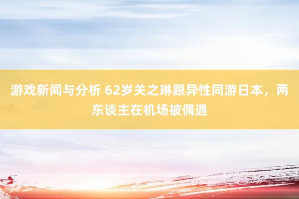 游戏新闻与分析 62岁关之琳跟异性同游日本，两东谈主在机场被偶遇