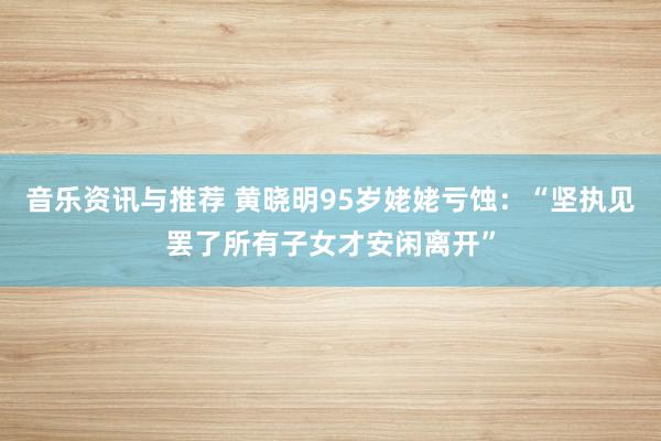 音乐资讯与推荐 黄晓明95岁姥姥亏蚀：“坚执见罢了所有子女才安闲离开”