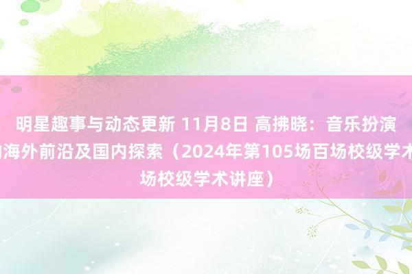 明星趣事与动态更新 11月8日 高拂晓：音乐扮演盘考的海外前沿及国内探索（2024年第105场百场校级学术讲座）