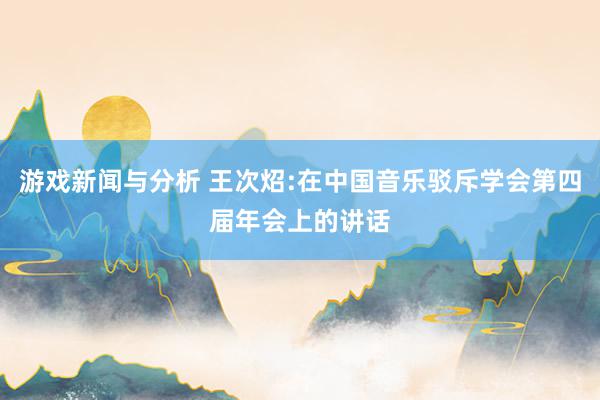 游戏新闻与分析 王次炤:在中国音乐驳斥学会第四届年会上的讲话