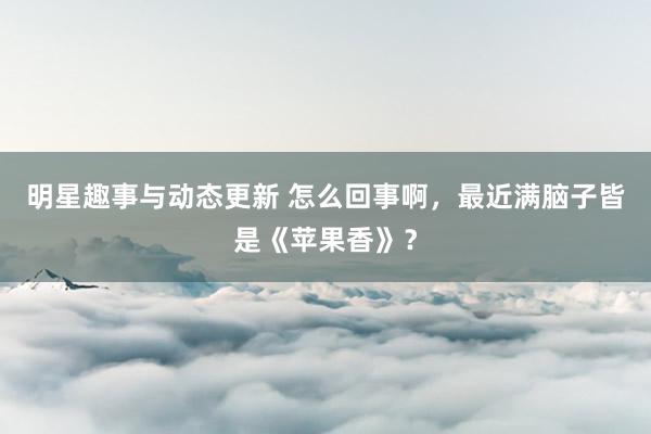 明星趣事与动态更新 怎么回事啊，最近满脑子皆是《苹果香》？