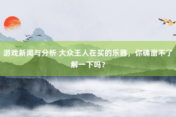 游戏新闻与分析 大众王人在买的乐器，你确凿不了解一下吗？