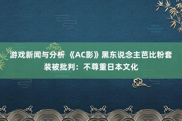 游戏新闻与分析 《AC影》黑东说念主芭比粉套装被批判：不尊重日本文化