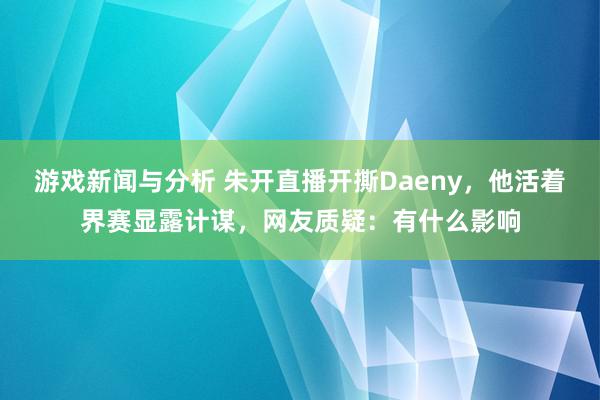 游戏新闻与分析 朱开直播开撕Daeny，他活着界赛显露计谋，网友质疑：有什么影响