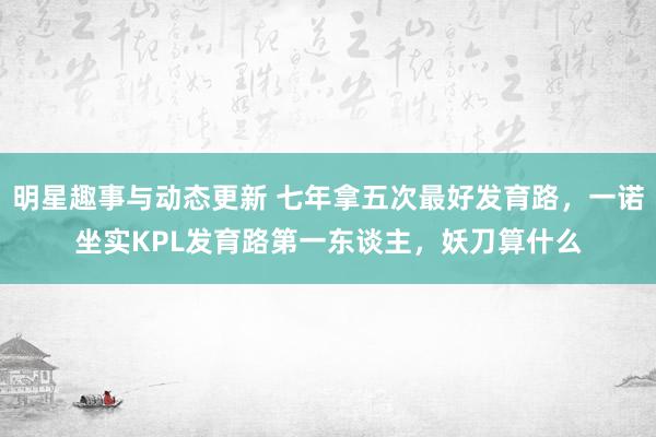 明星趣事与动态更新 七年拿五次最好发育路，一诺坐实KPL发育路第一东谈主，妖刀算什么