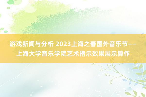 游戏新闻与分析 2023上海之春国外音乐节——上海大学音乐学院艺术指示效果展示算作