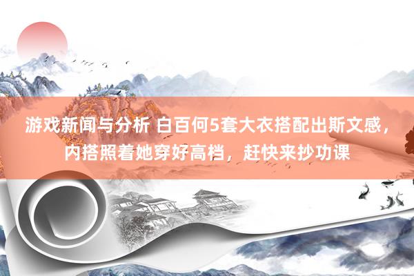 游戏新闻与分析 白百何5套大衣搭配出斯文感，内搭照着她穿好高档，赶快来抄功课