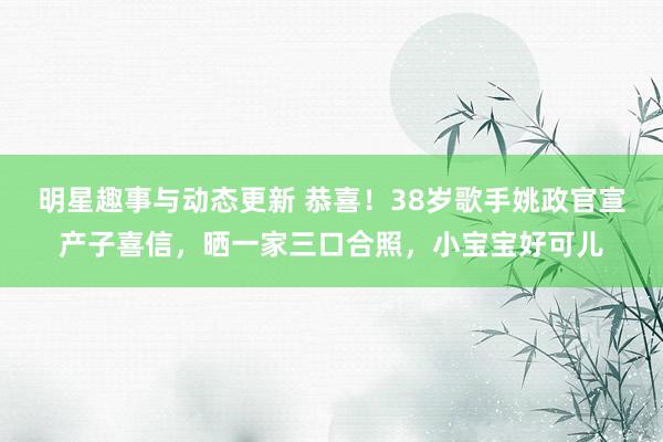 明星趣事与动态更新 恭喜！38岁歌手姚政官宣产子喜信，晒一家三口合照，小宝宝好可儿