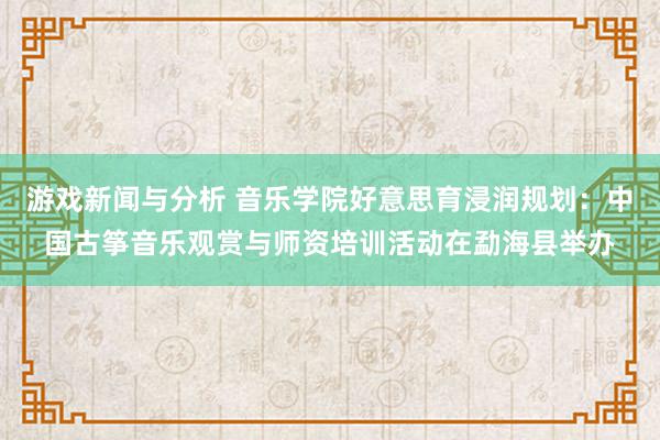 游戏新闻与分析 音乐学院好意思育浸润规划：中国古筝音乐观赏与师资培训活动在勐海县举办