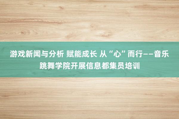 游戏新闻与分析 赋能成长 从“心”而行——音乐跳舞学院开展信息都集员培训