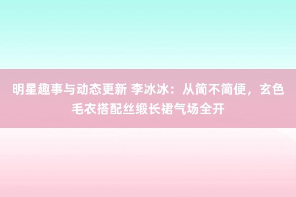 明星趣事与动态更新 李冰冰：从简不简便，玄色毛衣搭配丝缎长裙气场全开