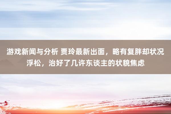 游戏新闻与分析 贾玲最新出面，略有复胖却状况浮松，治好了几许东谈主的状貌焦虑