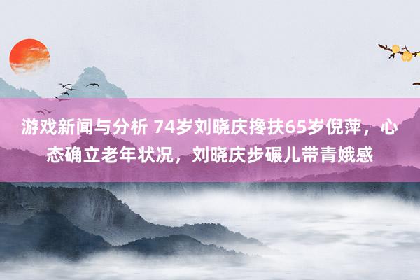 游戏新闻与分析 74岁刘晓庆搀扶65岁倪萍，心态确立老年状况，刘晓庆步碾儿带青娥感