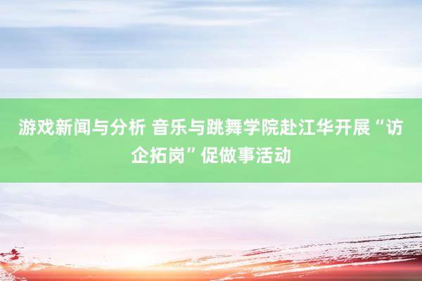 游戏新闻与分析 音乐与跳舞学院赴江华开展“访企拓岗”促做事活动