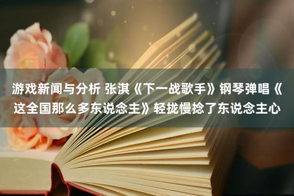 游戏新闻与分析 张淇《下一战歌手》钢琴弹唱《这全国那么多东说念主》轻拢慢捻了东说念主心