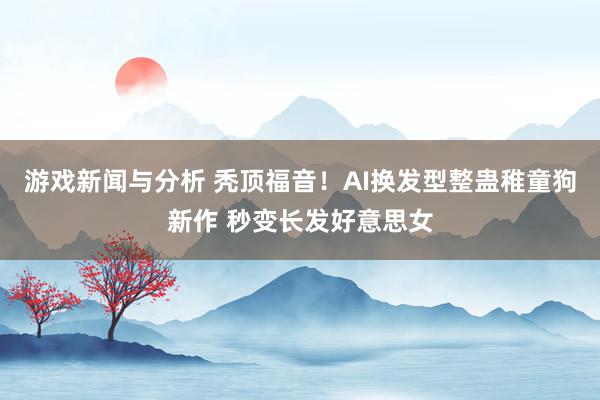 游戏新闻与分析 秃顶福音！AI换发型整蛊稚童狗新作 秒变长发好意思女