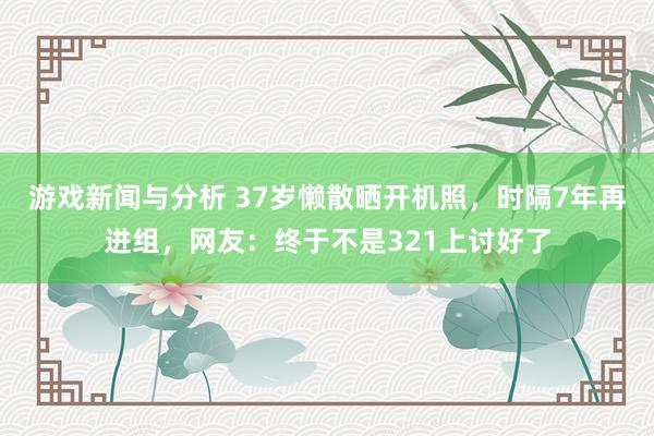 游戏新闻与分析 37岁懒散晒开机照，时隔7年再进组，网友：终于不是321上讨好了