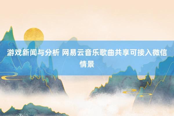 游戏新闻与分析 网易云音乐歌曲共享可接入微信情景