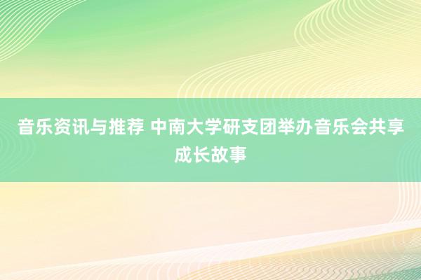 音乐资讯与推荐 中南大学研支团举办音乐会共享成长故事